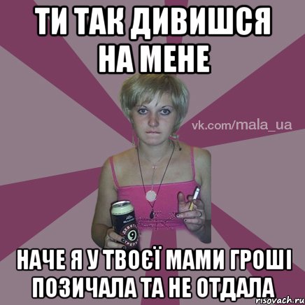 ти так дивишся на мене наче я у твоєї мами гроші позичала та не отдала