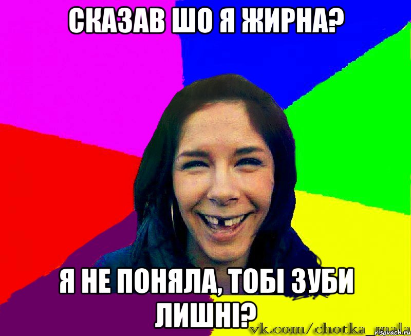 сказав шо я жирна? я не поняла, тобі зуби лишні?