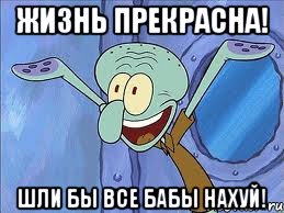 Жизнь прекрасна! Шли бы все бабы нахуй!