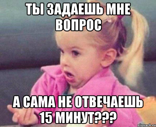 Ты задаешь мне вопрос А сама не отвечаешь 15 минут???, Мем  Ты говоришь (девочка возмущается)