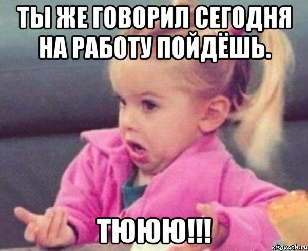 Ты же говорил сегодня на работу пойдёшь. ТЮЮЮ!!!, Мем  Ты говоришь (девочка возмущается)