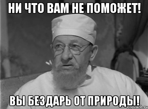 Ни что вам не поможет! Вы бездарь от природы!
