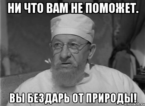 Ни что вам не поможет. Вы бездарь от природы!