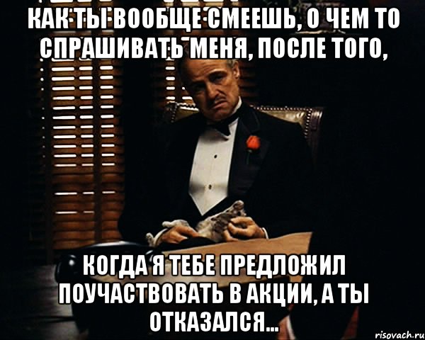 как ты вообще смеешь, о чем то спрашивать меня, после того, когда я тебе предложил поучаствовать в акции, а ты отказался..., Мем Дон Вито Корлеоне