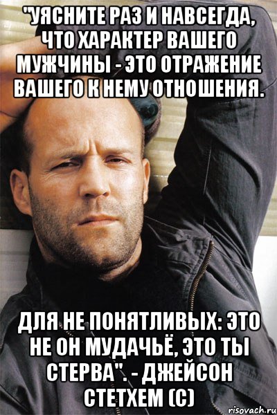 "Уясните раз и навсегда, что характер вашего мужчины - это отражение вашего к нему отношения. Для не понятливых: это не он мудачьё, это ты стерва". - Джейсон Стетхем (с), Мем  Джейсон Стэтхэм