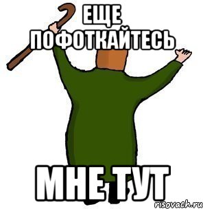 ЕЩЕ ПОФОТКАЙТЕСЬ МНЕ ТУТ