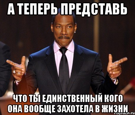 а теперь представь что ты единственный кого она вообще захотела в жизни