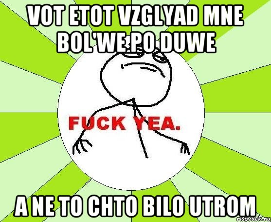 vot etot vzglyad mne bol'we po duwe a ne to chto bilo utrom, Мем фак е