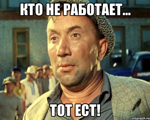 Кто не работает... Тот ест!
