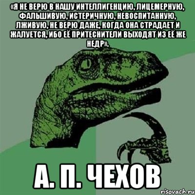 «Я не верю в нашу интеллигенцию, лицемерную, фальшивую, истеричную, невоспитанную, лживую, не верю даже, когда она страдает и жалуется, ибо её притеснители выходят из её же недр». А. П. Чехов, Мем Филосораптор