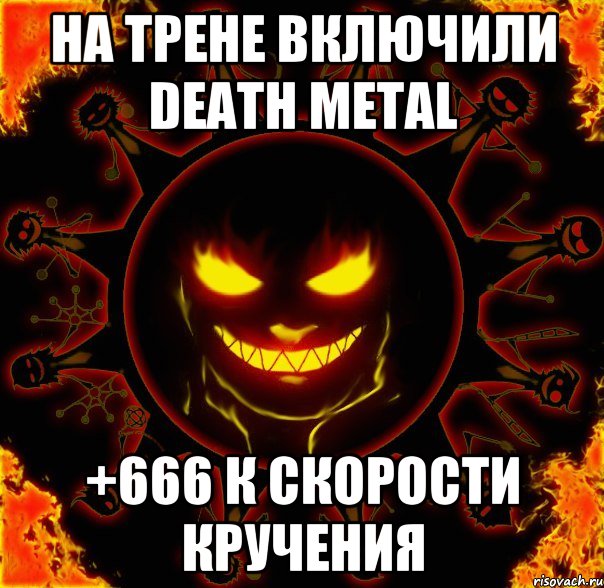 на трене включили Death metal +666 к скорости кручения