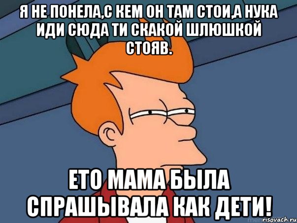 Я не понела,с кем он там стои,а нука иди сюда ти скакой шлюшкой стояв. Ето мама была спрашывала как дети!, Мем  Фрай (мне кажется или)