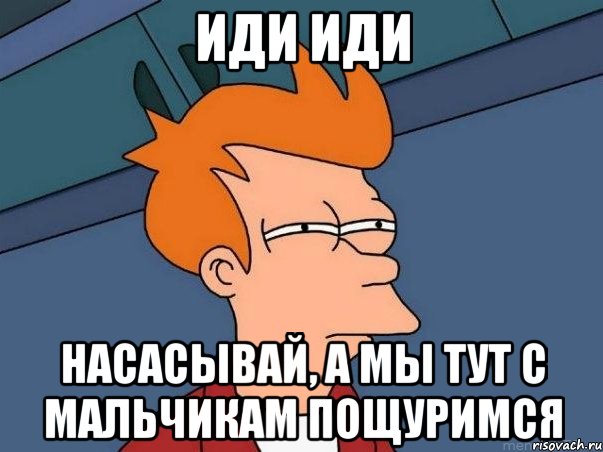 иди иди насасывай, а мы тут с мальчикам пощуримся, Мем  Фрай (мне кажется или)