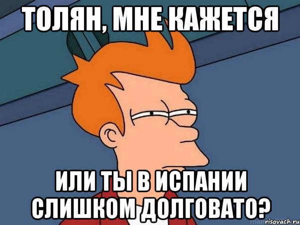 Толян, мне кажется Или ты в Испании слишком долговато?, Мем  Фрай (мне кажется или)