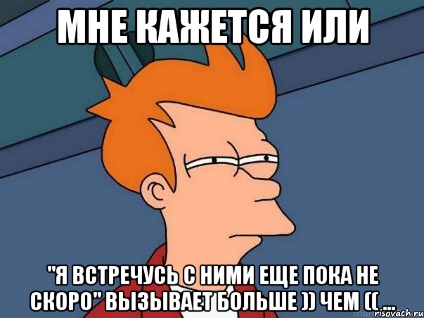 мне кажется или "я встречусь с ними еще пока не скоро" вызывает больше )) чем (( ..., Мем  Фрай (мне кажется или)