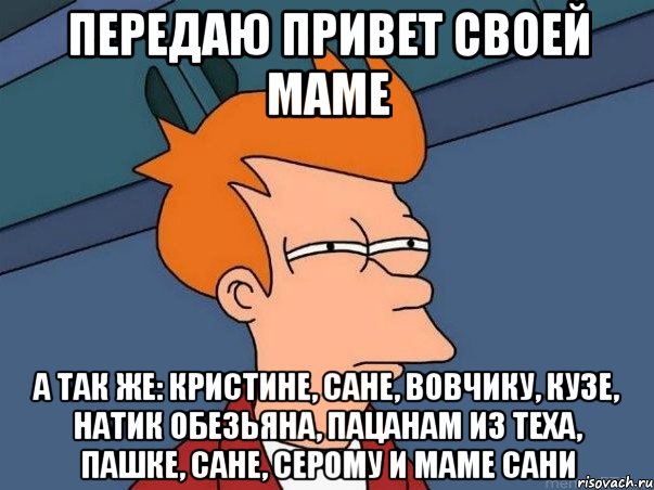 передаю привет своей маме А так же: Кристине, Сане, Вовчику, Кузе, Натик обезьяна, пацанам из теха, пашке, сане, серому и маме сани, Мем  Фрай (мне кажется или)