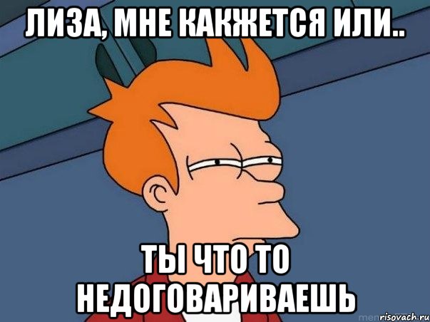 Лиза, мне какжется или.. Ты что то недоговариваешь, Мем  Фрай (мне кажется или)