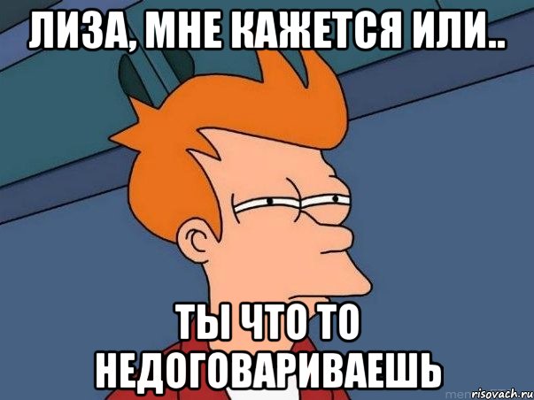 Лиза, мне кажется или.. Ты что то недоговариваешь, Мем  Фрай (мне кажется или)