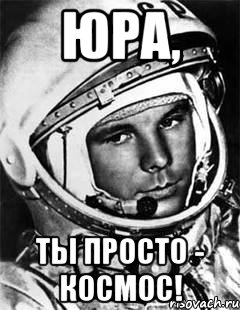 ЮРА, ТЫ ПРОСТО - КОСМОС!