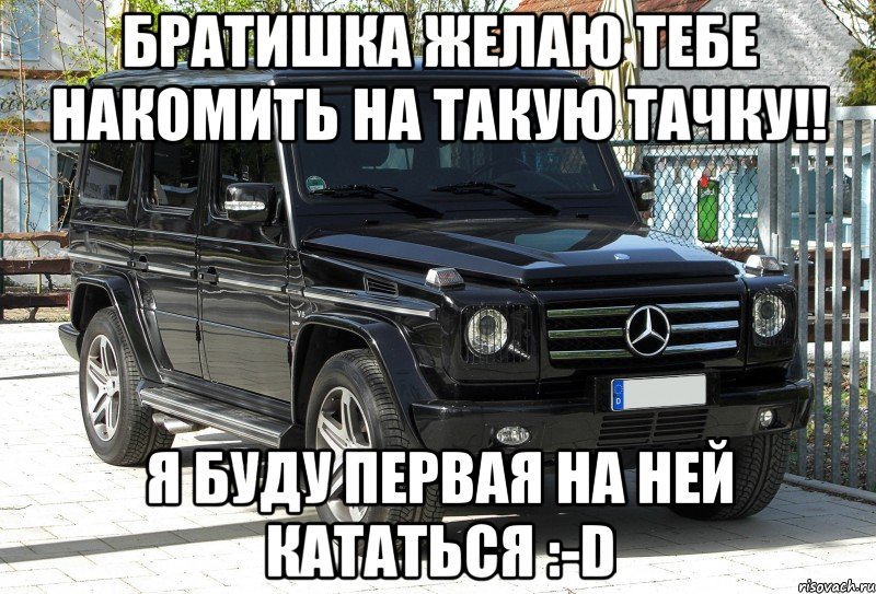 Братишка желаю тебе накомить на такую тачку!! Я буду первая на ней кататься :-D