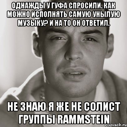 однажды у гуфа спросили. Как можно исполнять самую унылую музыку? И на то он ответил. не знаю я же не солист группы Rammstein, Мем Гуф