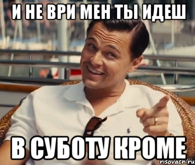 и не ври мен ты идеш в суботу кроме