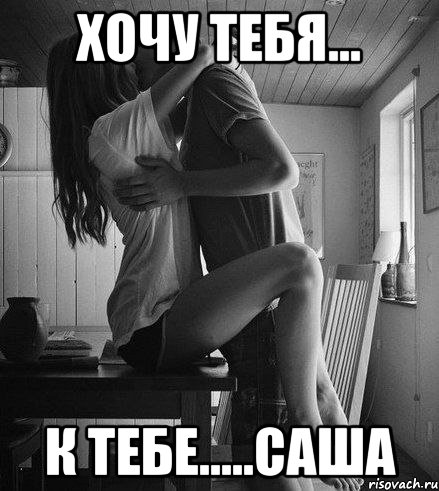 ХОЧУ ТЕБЯ... К ТЕБЕ.....САША