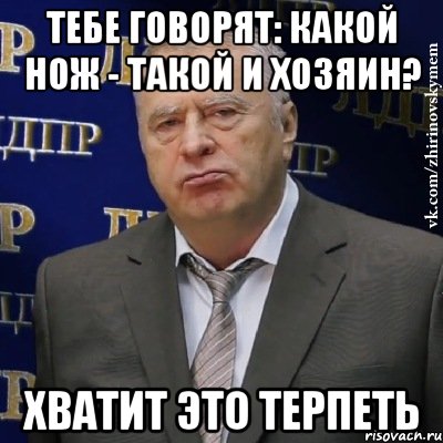 тебе говорят: Какой нож - такой и хозяин? ХВАТИТ ЭТО ТЕРПЕТЬ, Мем Хватит это терпеть (Жириновский)