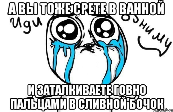 А ВЫ ТОЖЕ СРЕТЕ В ВАННОЙ И ЗАТАЛКИВАЕТЕ ГОВНО ПАЛЬЦАМИ В СЛИВНОЙ БОЧОК, Мем Иди обниму