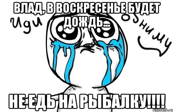 Влад, в воскресенье будет дождь... не едь на рыбалку!!!!, Мем Иди обниму