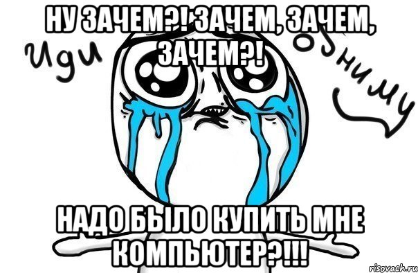 Ну зачем?! Зачем, зачем, зачем?! Надо было купить мне компьютер?!!!, Мем Иди обниму