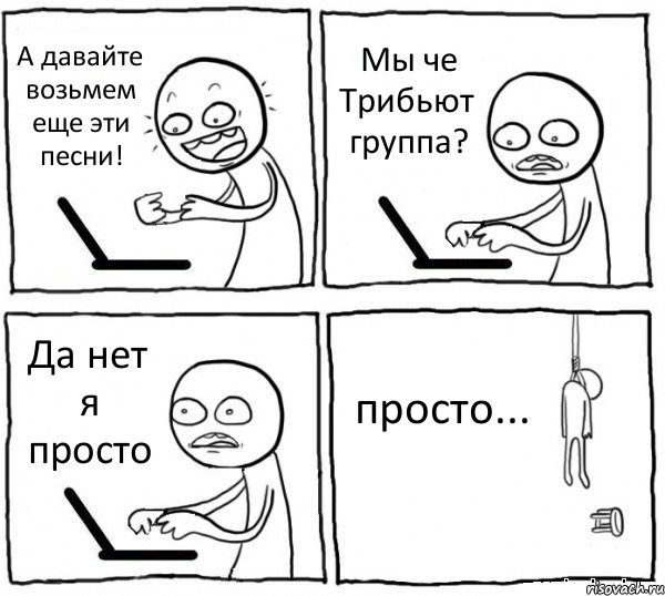 А давайте возьмем еще эти песни! Мы че Трибьют группа? Да нет я просто просто...