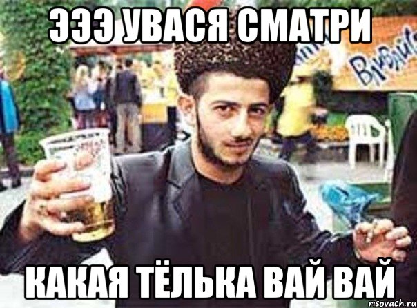 ЭЭЭ УВАСЯ СМАТРИ КАКАЯ ТЁЛЬКА ВАЙ ВАЙ