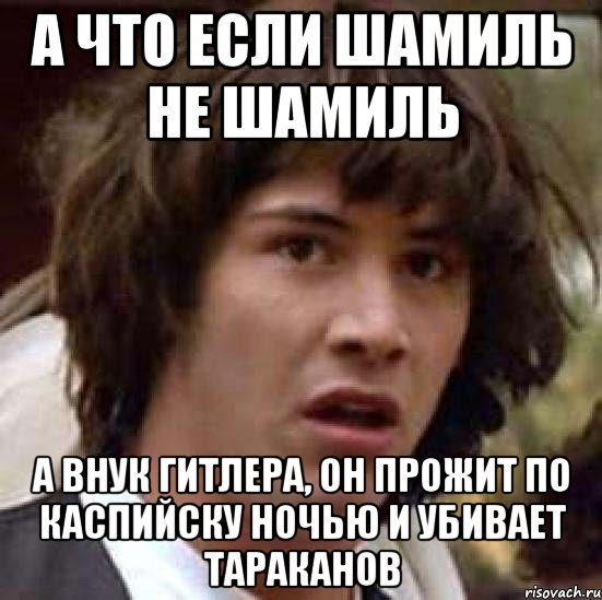 А что если шамиль не шамиль а внук гитлера, он прожит по Каспийску ...