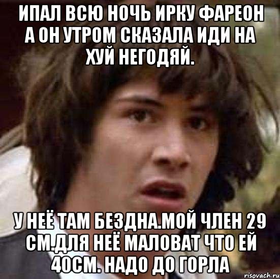 Ипал всю ночь ирку фареон а он утром сказала иди на хуй негодяй. У неё там бездна.мой член 29 см.для неё маловат что ей 40см. Надо до горла, Мем А что если (Киану Ривз)