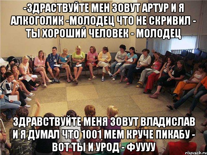 -Здраствуйте мен зовут Артур и я алкоголик -Молодец что не скривил - ты хороший человек - молодец Здравствуйте меня зовут Владислав и я думал что 1001 мем круче пикабу - Вот ты и урод - Фуууу, Мем Клуб анонимных алкоголиков