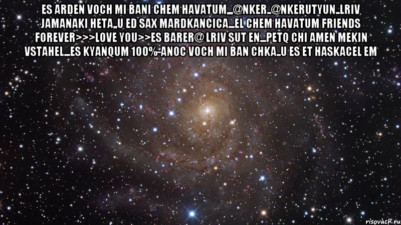 Es ArDeN vOcH mI bAnI cHeM hAvAtUm,,,@nKeR..@nKeRuTyUn..LrIv JaMaNaKi HeTa,,U eD sAx MaRdKaNcIcA...eL cHeM hAvAtUm FRIENDS FOREVER>>>LOVE YOU>>Es BaReR@ lRiV sUt En...PeTq ChI aMeN mEkIn VsTaHeL...eS kYaNquM 100%-aNoC vOcH mI bAn ChKa..U es et haskacel em , Мем  Космос (офигенно)