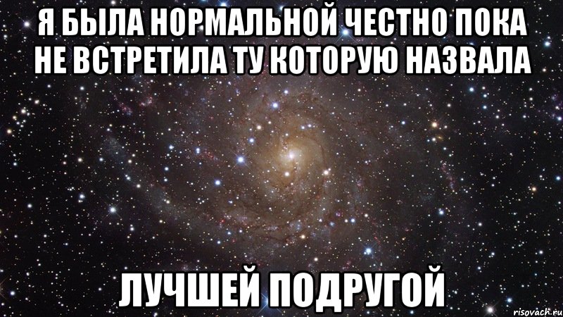 Я была нормальной честно пока не встретила ту которую назвала Лучшей подругой, Мем  Космос (офигенно)