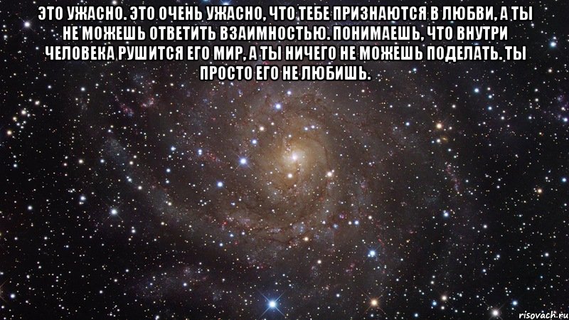 Это ужасно. Это очень ужасно, что тебе признаются в любви, а ты не можешь ответить взаимностью. Понимаешь, что внутри человека рушится его мир, а ты ничего не можешь поделать. Ты просто его не любишь. , Мем  Космос (офигенно)