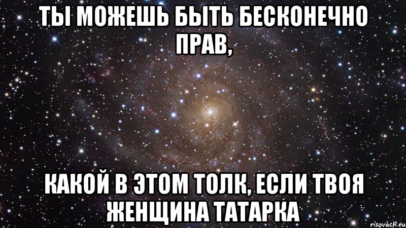 ТЫ МОЖЕШЬ БЫТЬ БЕСКОНЕЧНО ПРАВ, КАКОЙ В ЭТОМ ТОЛК, ЕСЛИ ТВОЯ ЖЕНЩИНА ТАТАРКА, Мем  Космос (офигенно)