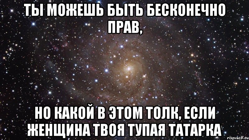 ТЫ МОЖЕШЬ БЫТЬ БЕСКОНЕЧНО ПРАВ, НО КАКОЙ В ЭТОМ ТОЛК, ЕСЛИ ЖЕНЩИНА ТВОЯ ТУПАЯ ТАТАРКА, Мем  Космос (офигенно)