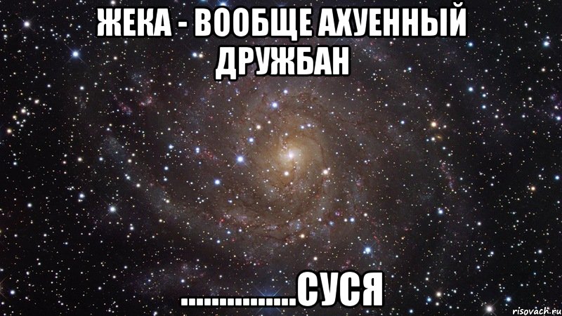 ЖЕКА - вообще ахуенный дружбан ...............СУСЯ, Мем  Космос (офигенно)