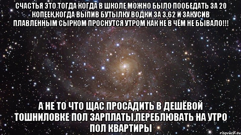 счастья это тогда когда в школе можно было пообедать за 20 копеек,когда выпив бутылку водки за 3.62 и закусив плавленным сырком проснутся утром как не в чём не бывало!!! а не то что щас просадить в дешёвой тошниловке пол зарплаты,переблювать на утро пол квартиры, Мем  Космос (офигенно)