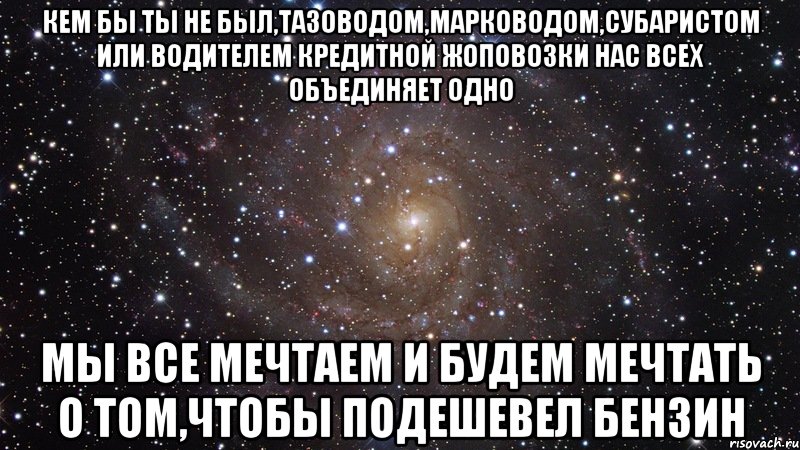 кем бы ты не был,тазоводом,марководом,субаристом или водителем кредитной жоповозки нас всех объединяет одно мы все мечтаем и будем мечтать о том,чтобы подешевел бензин, Мем  Космос (офигенно)