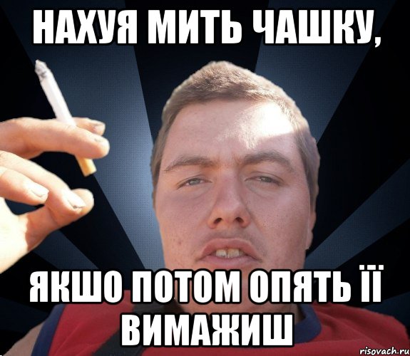 нахуя мить чашку, якшо потом опять її вимажиш