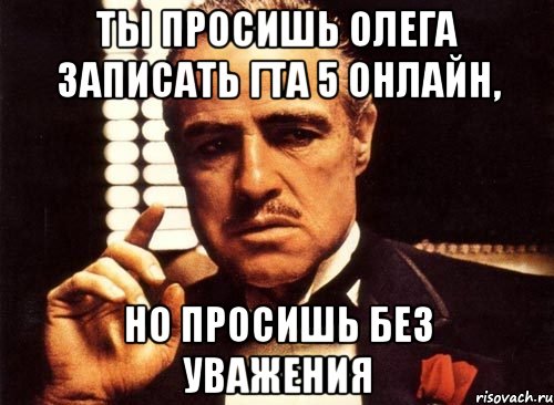 Ты просишь Олега записать гта 5 онлайн, Но просишь без уважения, Мем крестный отец