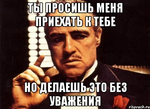 ты просишь меня приехать к тебе но делаешь это без уважения, Мем крестный отец