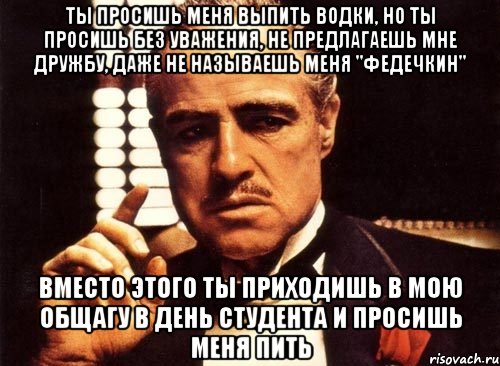 Ты просишь меня выпить водки, но ты просишь без уважения, не предлагаешь мне дружбу, даже не называешь меня "Федечкин" Вместо этого ты приходишь в мою общагу в день студента и просишь меня пить, Мем крестный отец