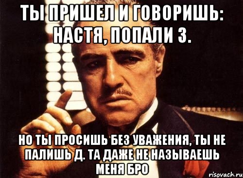 Ты пришел и говоришь: Настя, попали з. Но ты просишь без уважения, ты не палишь Д. Та даже не называешь меня бро, Мем крестный отец