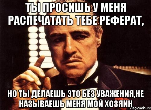 Ты просишь у меня распечатать тебе реферат, но ты делаешь это без уважения,не называешь меня мой хозяин, Мем крестный отец